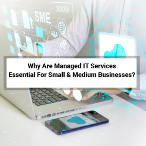 Why Are Managed IT Services Essential For Small & Medium Businesses?