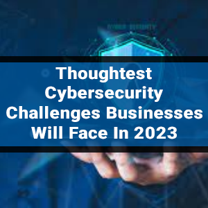 Thoughtest Cybersecurity Challenges Businesses Will Face In 2023