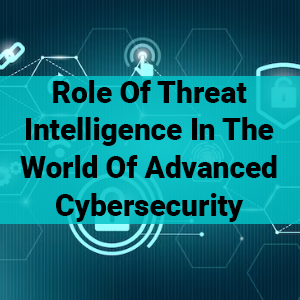 Role Of Threat Intelligence In The World Of Advanced Cybersecurity