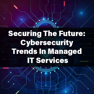 Securing The Future: Cybersecurity Trends in Managed IT Services